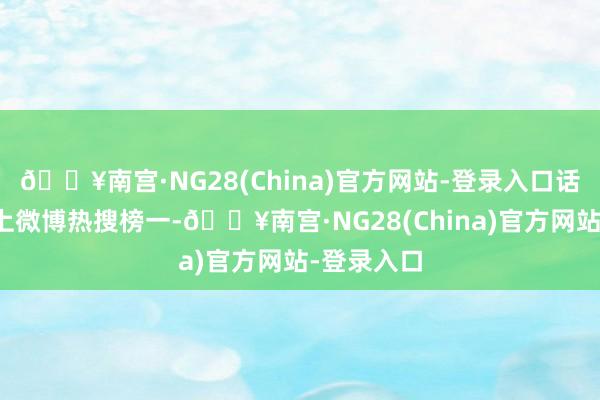 🔥南宫·NG28(China)官方网站-登录入口话题一度冲上微博热搜榜一-🔥南宫·NG28(China)官方网站-登录入口