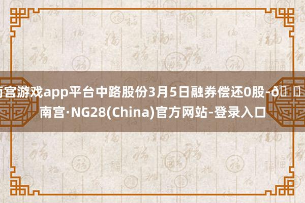 南宫游戏app平台中路股份3月5日融券偿还0股-🔥南宫·NG28(China)官方网站-登录入口