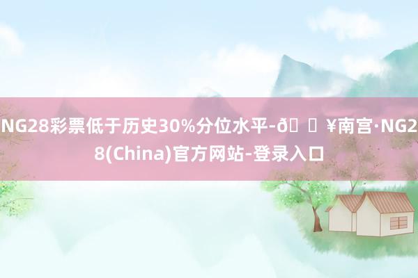 NG28彩票低于历史30%分位水平-🔥南宫·NG28(China)官方网站-登录入口