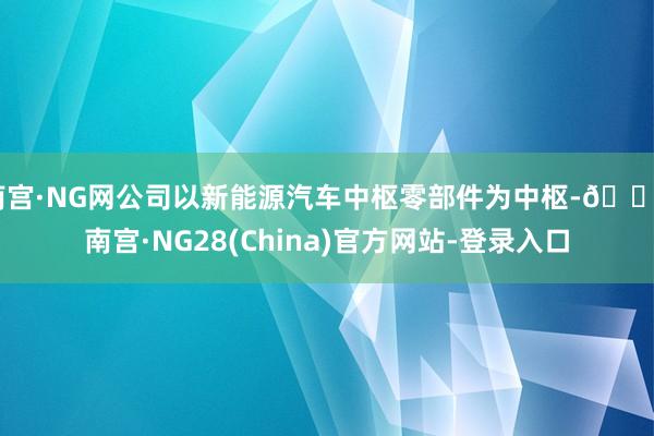 南宫·NG网公司以新能源汽车中枢零部件为中枢-🔥南宫·NG28(China)官方网站-登录入口