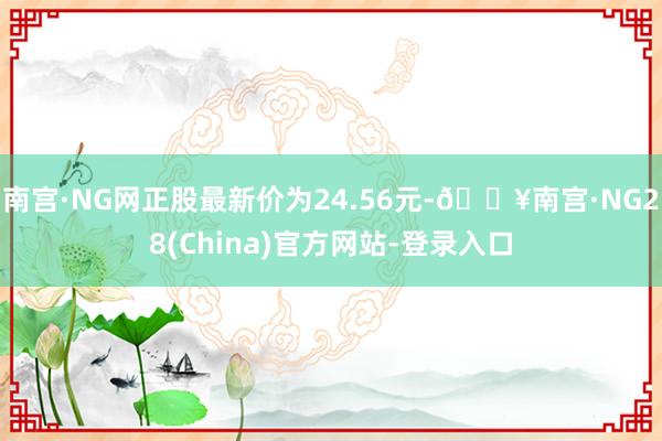 南宫·NG网正股最新价为24.56元-🔥南宫·NG28(China)官方网站-登录入口