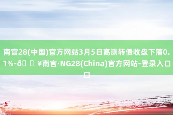 南宫28(中国)官方网站3月5日高测转债收盘下落0.1%-🔥南宫·NG28(China)官方网站-登录入口