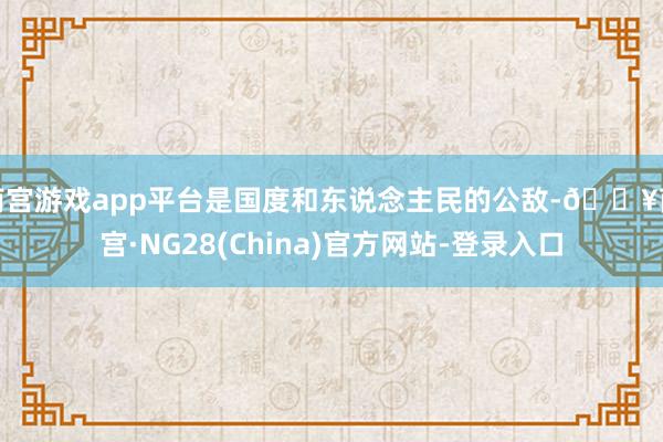 南宫游戏app平台是国度和东说念主民的公敌-🔥南宫·NG28(China)官方网站-登录入口