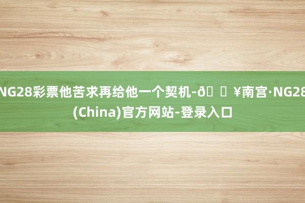 NG28彩票他苦求再给他一个契机-🔥南宫·NG28(China)官方网站-登录入口
