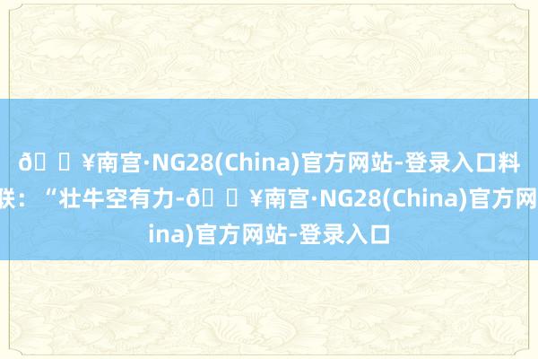 🔥南宫·NG28(China)官方网站-登录入口料到了一句上联：“壮牛空有力-🔥南宫·NG28(Ch