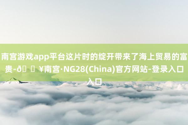 南宫游戏app平台这片时的绽开带来了海上贸易的富贵-🔥南宫·NG28(China)官方网站-登录入口