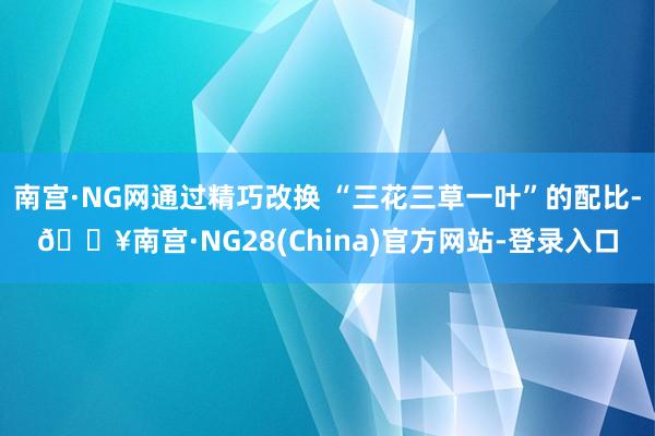 南宫·NG网通过精巧改换 “三花三草一叶”的配比-🔥南宫·NG28(China)官方网站-登录入口