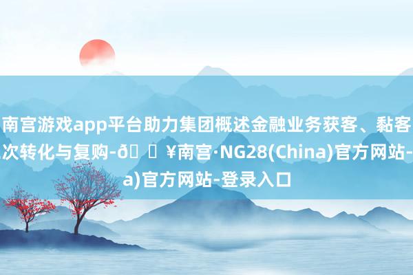 南宫游戏app平台助力集团概述金融业务获客、黏客、客户二次转化与复购-🔥南宫·NG28(China)官方网站-登录入口