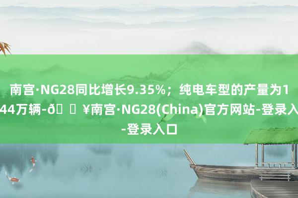 南宫·NG28同比增长9.35%；纯电车型的产量为11.44万辆-🔥南宫·NG28(China)官方网站-登录入口