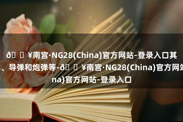 🔥南宫·NG28(China)官方网站-登录入口其中包括炸弹、导弹和炮弹等-🔥南宫·NG28(China)官方网站-登录入口