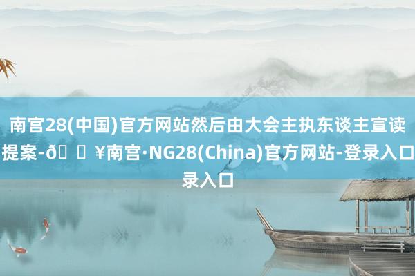 南宫28(中国)官方网站然后由大会主执东谈主宣读提案-🔥南宫·NG28(China)官方网站-登录入口