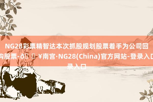 NG28彩票　　精智达本次抓股规划股票着手为公司回购股票-🔥南宫·NG28(China)官方网站-登录入口