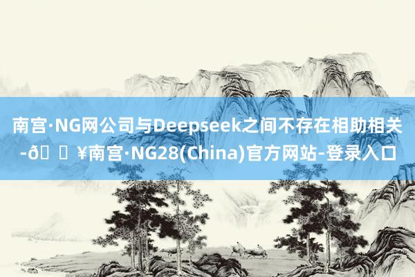南宫·NG网公司与Deepseek之间不存在相助相关-🔥南宫·NG28(China)官方网站-登录入口