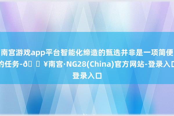 南宫游戏app平台智能化缔造的甄选并非是一项简便的任务-🔥南宫·NG28(China)官方网站-登录入口