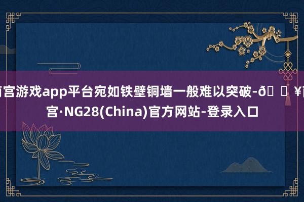 南宫游戏app平台宛如铁壁铜墙一般难以突破-🔥南宫·NG28(China)官方网站-登录入口