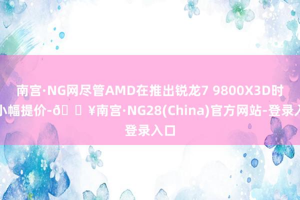 南宫·NG网尽管AMD在推出锐龙7 9800X3D时曾小幅提价-🔥南宫·NG28(China)官方网站-登录入口