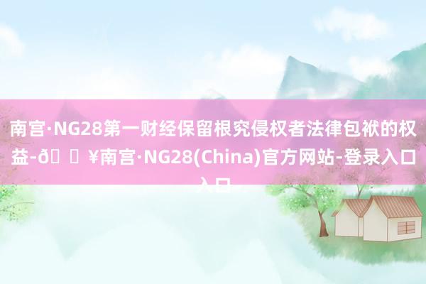 南宫·NG28第一财经保留根究侵权者法律包袱的权益-🔥南宫·NG28(China)官方网站-登录入口