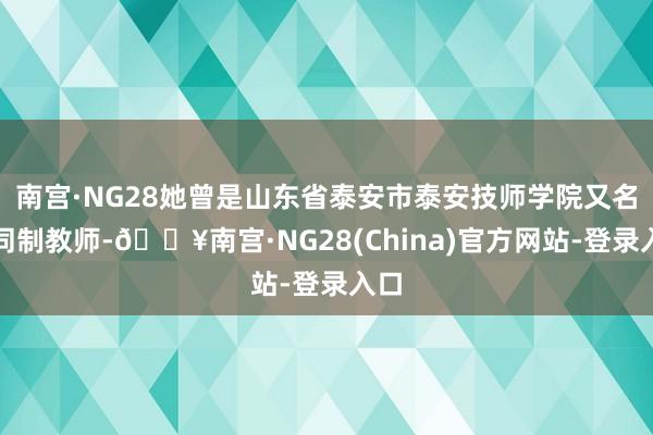 南宫·NG28她曾是山东省泰安市泰安技师学院又名合同制教师-🔥南宫·NG28(China)官方网站-登录入口