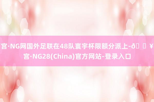 南宫·NG网国外足联在48队寰宇杯限额分派上-🔥南宫·NG28(China)官方网站-登录入口