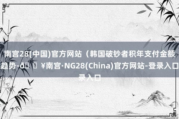 南宫28(中国)官方网站（韩国破钞者积年支付金额趋势-🔥南宫·NG28(China)官方网站-登录入口