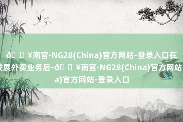 🔥南宫·NG28(China)官方网站-登录入口在2月通揭发展外卖业务后-🔥南宫·NG28(China)官方网站-登录入口