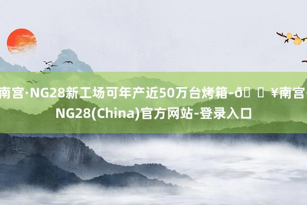 南宫·NG28新工场可年产近50万台烤箱-🔥南宫·NG28(China)官方网站-登录入口