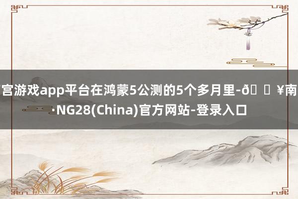 南宫游戏app平台在鸿蒙5公测的5个多月里-🔥南宫·NG28(China)官方网站-登录入口