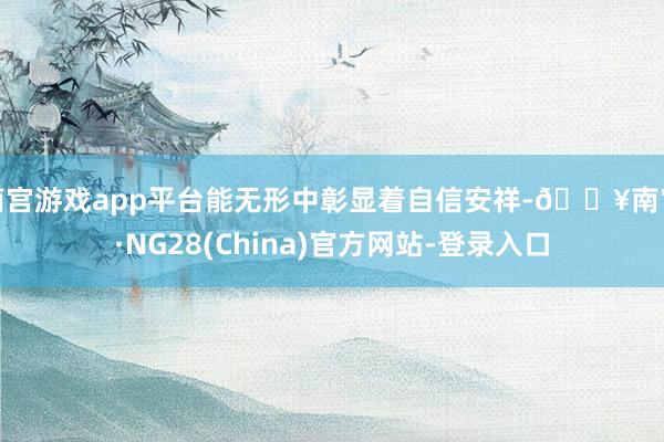南宫游戏app平台能无形中彰显着自信安祥-🔥南宫·NG28(China)官方网站-登录入口