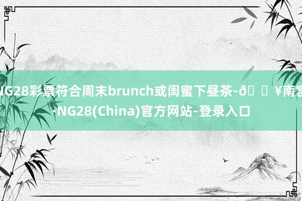 NG28彩票符合周末brunch或闺蜜下昼茶-🔥南宫·NG28(China)官方网站-登录入口