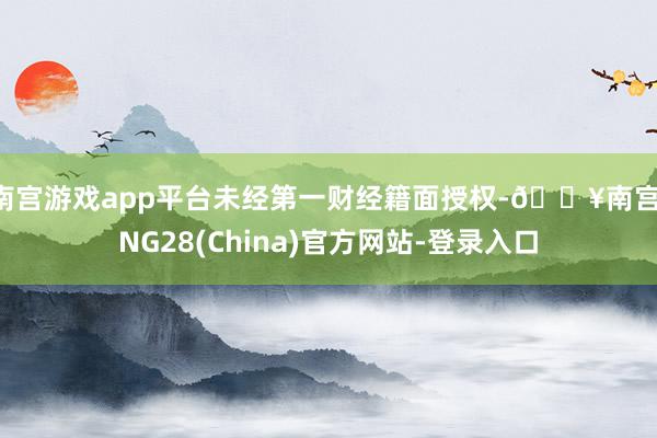 南宫游戏app平台未经第一财经籍面授权-🔥南宫·NG28(China)官方网站-登录入口