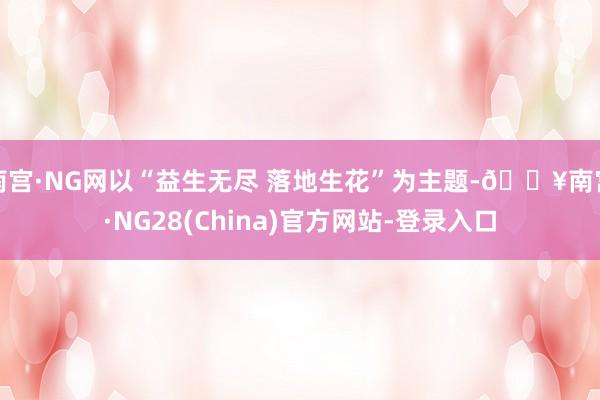 南宫·NG网以“益生无尽 落地生花”为主题-🔥南宫·NG28(China)官方网站-登录入口
