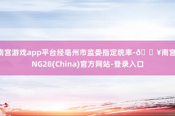 南宫游戏app平台经亳州市监委指定统率-🔥南宫·NG28(China)官方网站-登录入口
