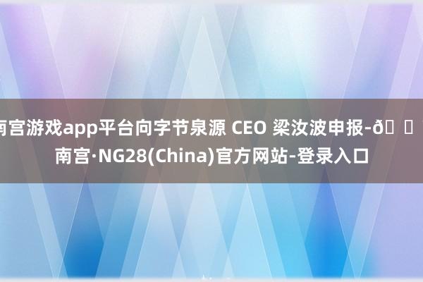 南宫游戏app平台向字节泉源 CEO 梁汝波申报-🔥南宫·NG28(China)官方网站-登录入口