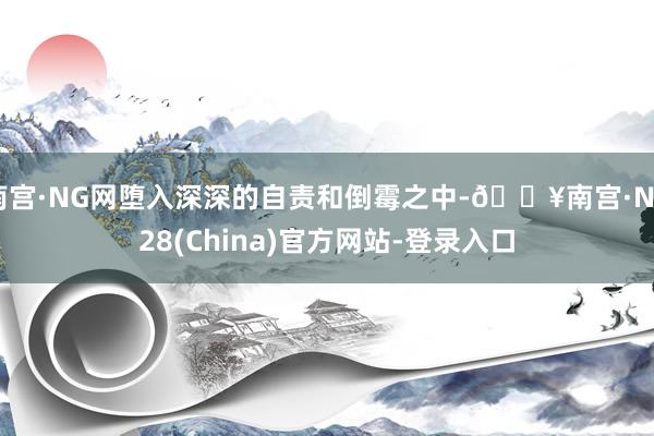 南宫·NG网堕入深深的自责和倒霉之中-🔥南宫·NG28(China)官方网站-登录入口