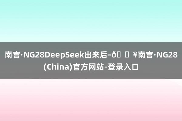 南宫·NG28DeepSeek出来后-🔥南宫·NG28(China)官方网站-登录入口