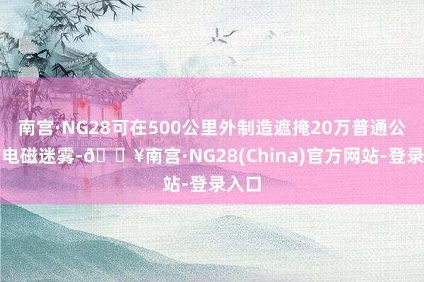 南宫·NG28可在500公里外制造遮掩20万普通公里的电磁迷雾-🔥南宫·NG28(China)官方网站-登录入口