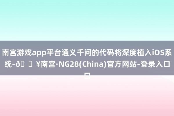 南宫游戏app平台通义千问的代码将深度植入iOS系统-🔥南宫·NG28(China)官方网站-登录入口