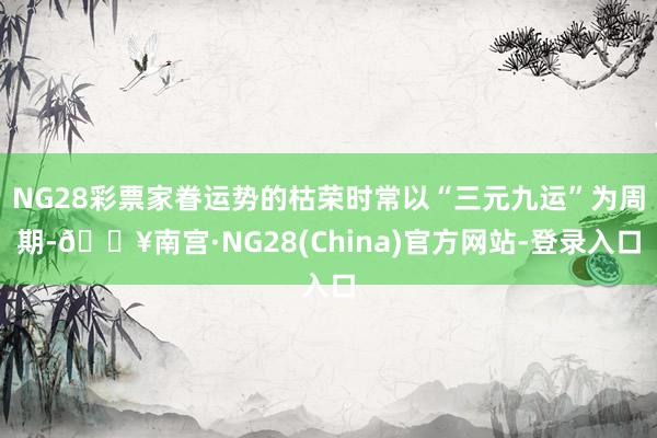 NG28彩票家眷运势的枯荣时常以“三元九运”为周期-🔥南宫·NG28(China)官方网站-登录入口