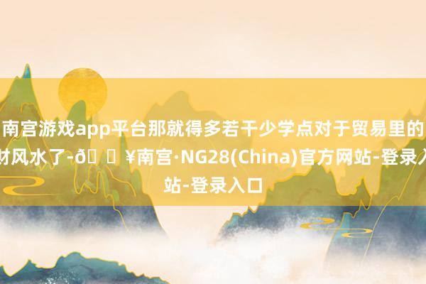 南宫游戏app平台那就得多若干少学点对于贸易里的招财风水了-🔥南宫·NG28(China)官方网站-登录入口
