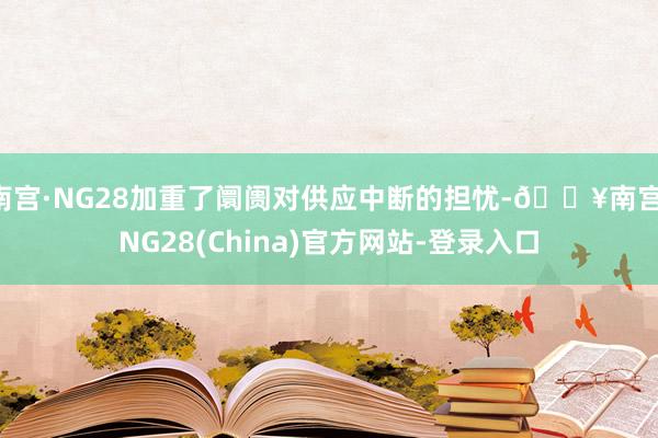 南宫·NG28加重了阛阓对供应中断的担忧-🔥南宫·NG28(China)官方网站-登录入口