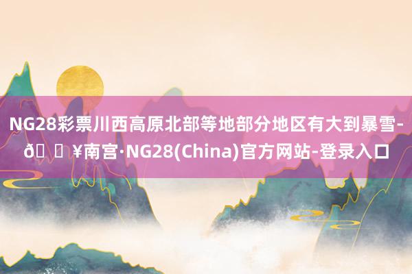 NG28彩票川西高原北部等地部分地区有大到暴雪-🔥南宫·NG28(China)官方网站-登录入口