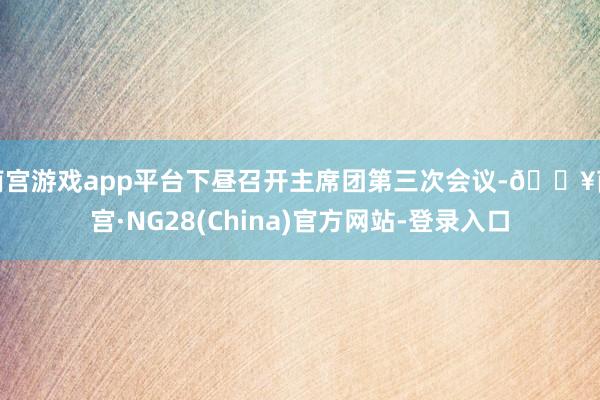 南宫游戏app平台下昼召开主席团第三次会议-🔥南宫·NG28(China)官方网站-登录入口