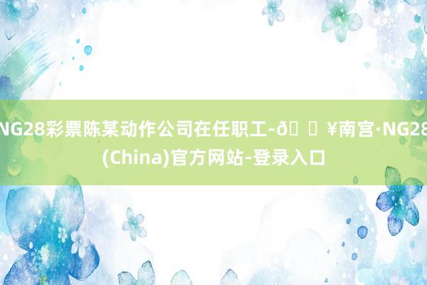 NG28彩票陈某动作公司在任职工-🔥南宫·NG28(China)官方网站-登录入口