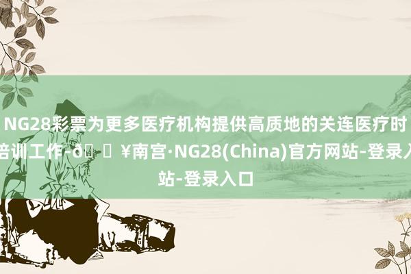 NG28彩票为更多医疗机构提供高质地的关连医疗时代培训工作-🔥南宫·NG28(China)官方网站-登录入口