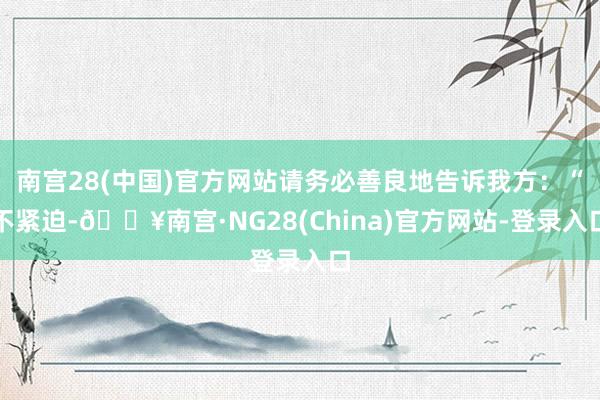 南宫28(中国)官方网站请务必善良地告诉我方：“不紧迫-🔥南宫·NG28(China)官方网站-登录入口