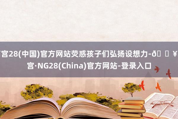 南宫28(中国)官方网站荧惑孩子们弘扬设想力-🔥南宫·NG28(China)官方网站-登录入口