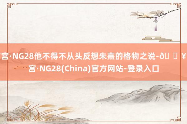 南宫·NG28他不得不从头反想朱熹的格物之说-🔥南宫·NG28(China)官方网站-登录入口