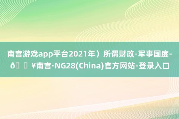 南宫游戏app平台2021年）所谓财政-军事国度-🔥南宫·NG28(China)官方网站-登录入口