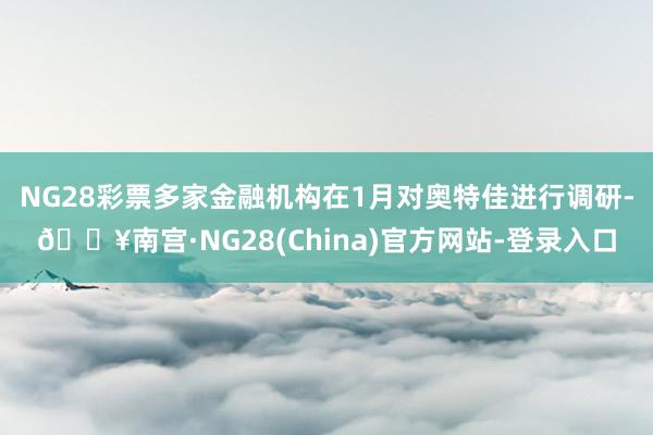 NG28彩票多家金融机构在1月对奥特佳进行调研-🔥南宫·NG28(China)官方网站-登录入口