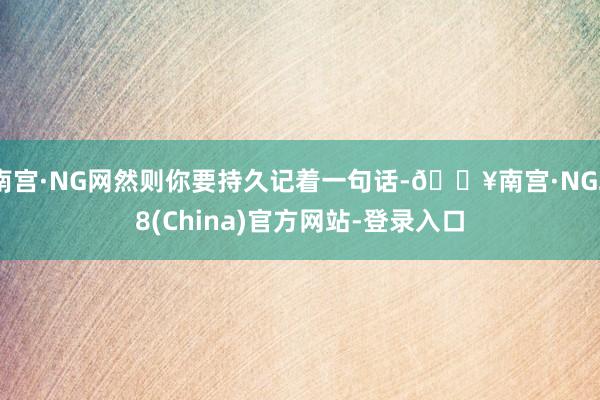 南宫·NG网然则你要持久记着一句话-🔥南宫·NG28(China)官方网站-登录入口